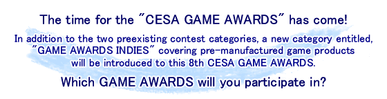 The time for the "CESA GAME AWARDS" has come!
In addition to the two preexisting contest categories, a new category entitled, "GAME AWARDS INDIES" covering pre-manufactured game products will be introduced to this 8th CESA GAME AWARDS.
Which GAME AWARDS will you participate in?