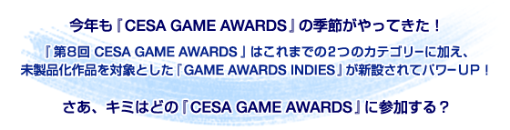 今年も『CESA GAME AWARDS』の季節がやってきた！『第８回 CESA GAME AWARDS』はこれまでの２つのカテゴリーに加え、未製品化作品を対象とした『GAME AWARDS INDIES』が新設されてパワーUP！さあ、キミはどの『CESA GAME AWARDS』に参加する？