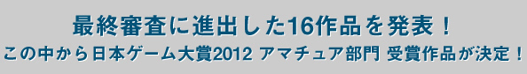 最終審査に進出した16作品を発表！この中から日本ゲーム大賞2012アマチュア部門受賞作品が決定！