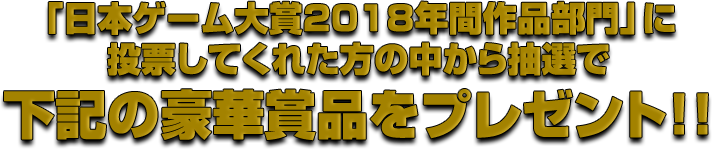 「日本ゲーム大賞2018年間作品部門」に投票してくれた方の中から抽選で下記の豪華賞品をプレゼント！！